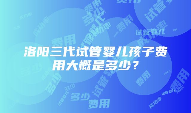 洛阳三代试管婴儿孩子费用大概是多少？