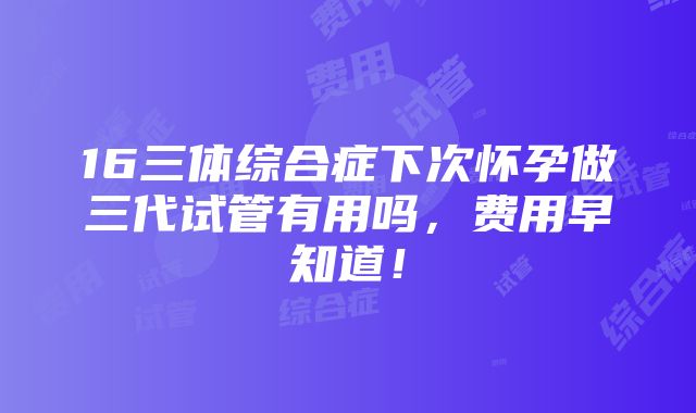 16三体综合症下次怀孕做三代试管有用吗，费用早知道！