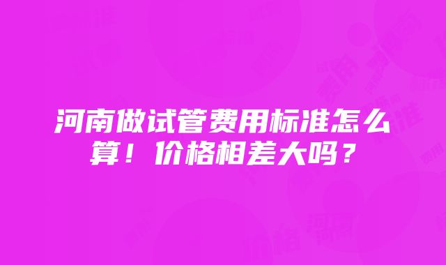 河南做试管费用标准怎么算！价格相差大吗？