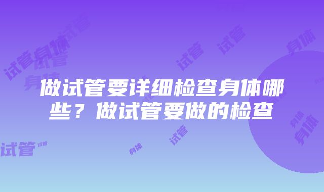 做试管要详细检查身体哪些？做试管要做的检查