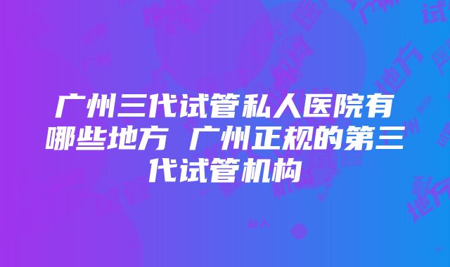 广州三代试管私人医院有哪些地方 广州正规的第三代试管机构