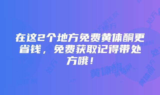 在这2个地方免费黄体酮更省钱，免费获取记得带处方哦！