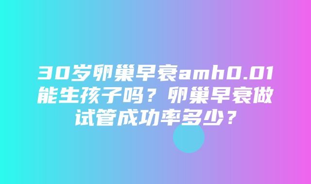 30岁卵巢早衰amh0.01能生孩子吗？卵巢早衰做试管成功率多少？