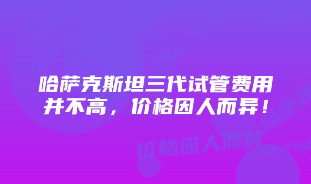 哈萨克斯坦三代试管费用并不高，价格因人而异！