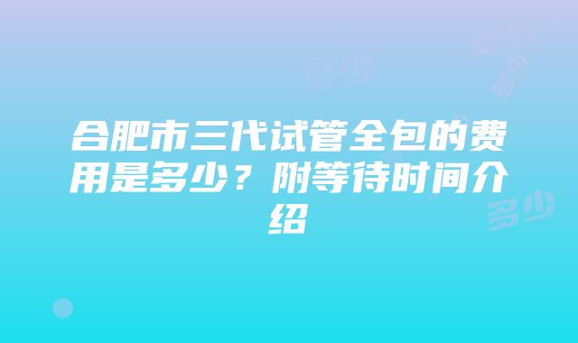 合肥市三代试管全包的费用是多少？附等待时间介绍