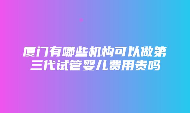 厦门有哪些机构可以做第三代试管婴儿费用贵吗