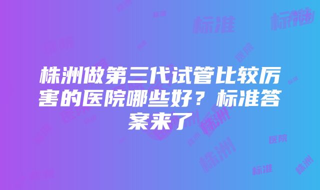 株洲做第三代试管比较厉害的医院哪些好？标准答案来了