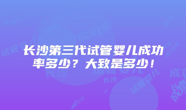 长沙第三代试管婴儿成功率多少？大致是多少！