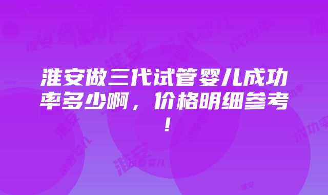 淮安做三代试管婴儿成功率多少啊，价格明细参考！