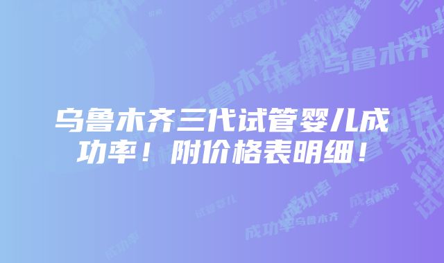 乌鲁木齐三代试管婴儿成功率！附价格表明细！