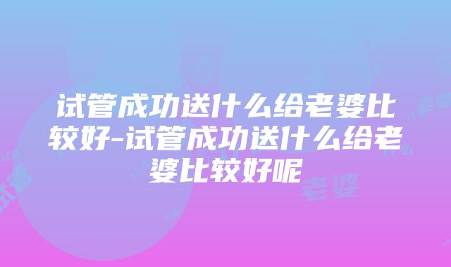 试管成功送什么给老婆比较好-试管成功送什么给老婆比较好呢