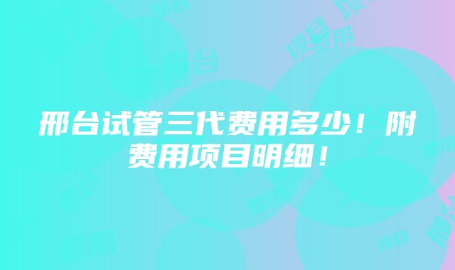 邢台试管三代费用多少！附费用项目明细！