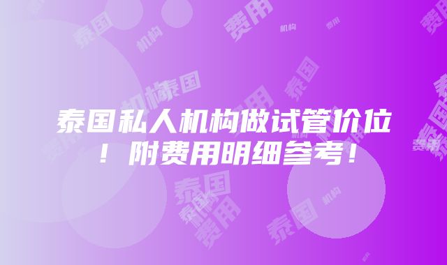 泰国私人机构做试管价位！附费用明细参考！