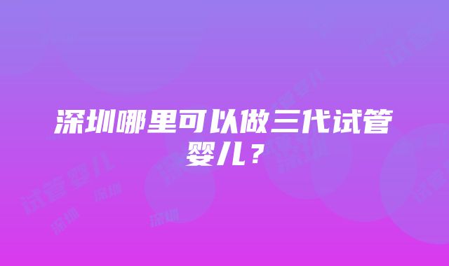 深圳哪里可以做三代试管婴儿？