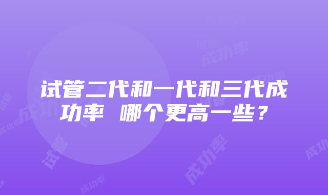 试管二代和一代和三代成功率 哪个更高一些？