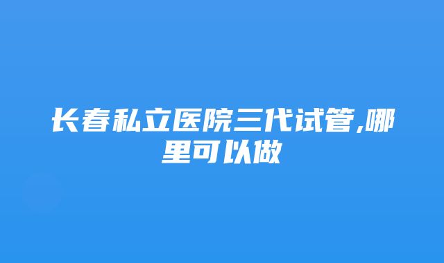 长春私立医院三代试管,哪里可以做