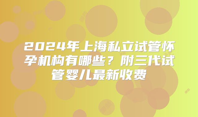 2024年上海私立试管怀孕机构有哪些？附三代试管婴儿最新收费