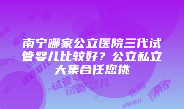 南宁哪家公立医院三代试管婴儿比较好？公立私立大集合任您挑