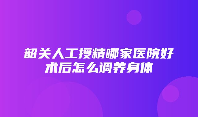 韶关人工授精哪家医院好术后怎么调养身体