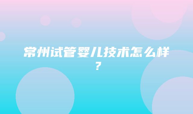 常州试管婴儿技术怎么样？