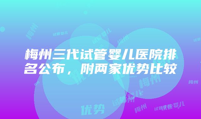 梅州三代试管婴儿医院排名公布，附两家优势比较