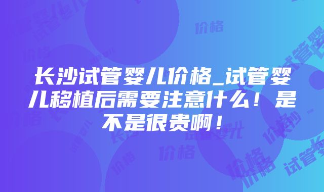 长沙试管婴儿价格_试管婴儿移植后需要注意什么！是不是很贵啊！