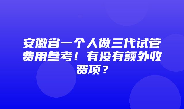 安徽省一个人做三代试管费用参考！有没有额外收费项？