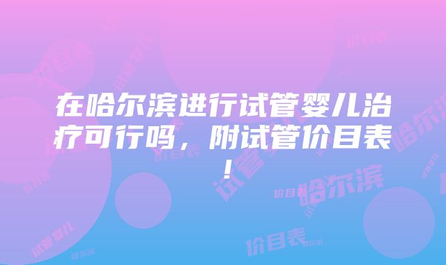 在哈尔滨进行试管婴儿治疗可行吗，附试管价目表！