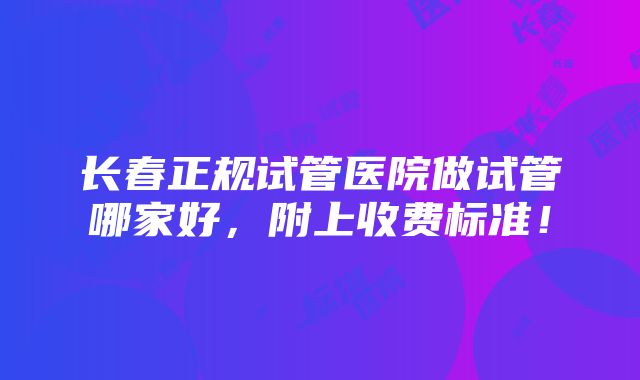 长春正规试管医院做试管哪家好，附上收费标准！