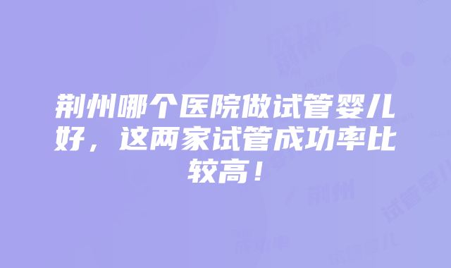 荆州哪个医院做试管婴儿好，这两家试管成功率比较高！