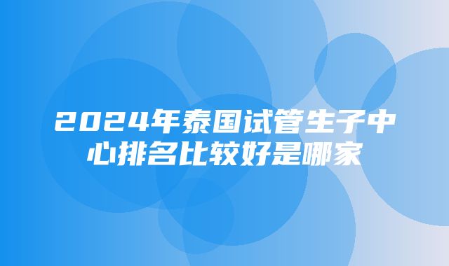 2024年泰国试管生子中心排名比较好是哪家