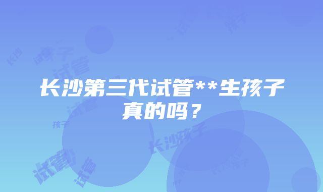 长沙第三代试管**生孩子真的吗？