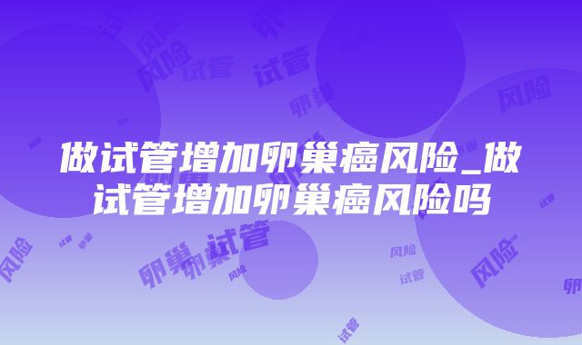 做试管增加卵巢癌风险_做试管增加卵巢癌风险吗