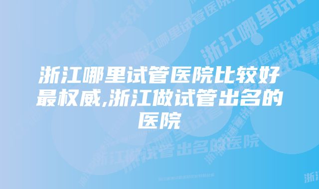 浙江哪里试管医院比较好最权威,浙江做试管出名的医院