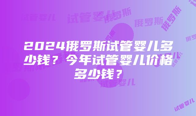 2024俄罗斯试管婴儿多少钱？今年试管婴儿价格多少钱？