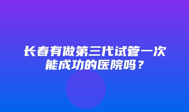 长春有做第三代试管一次能成功的医院吗？