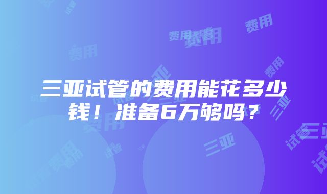 三亚试管的费用能花多少钱！准备6万够吗？