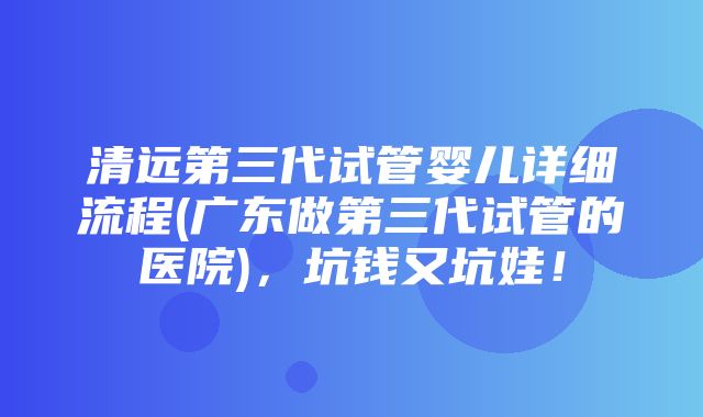 清远第三代试管婴儿详细流程(广东做第三代试管的医院)，坑钱又坑娃！