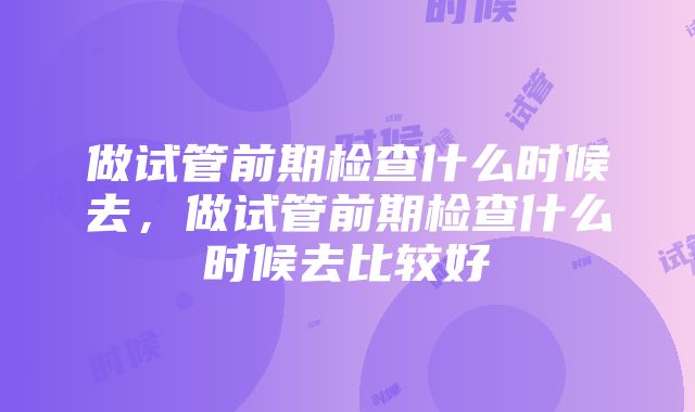 做试管前期检查什么时候去，做试管前期检查什么时候去比较好