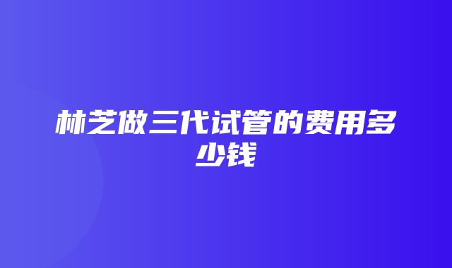 林芝做三代试管的费用多少钱