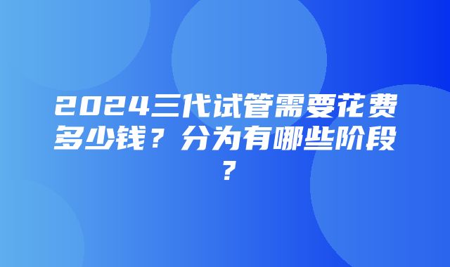 2024三代试管需要花费多少钱？分为有哪些阶段？