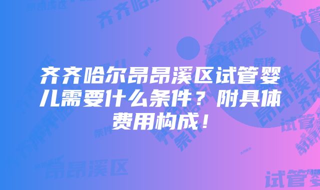 齐齐哈尔昂昂溪区试管婴儿需要什么条件？附具体费用构成！