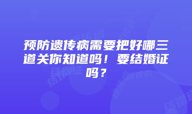 预防遗传病需要把好哪三道关你知道吗！要结婚证吗？