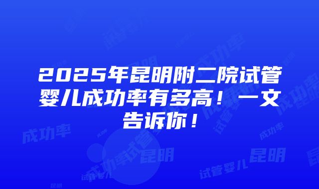 2025年昆明附二院试管婴儿成功率有多高！一文告诉你！