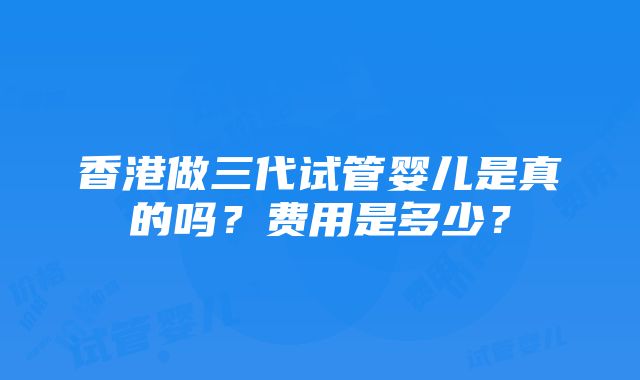 香港做三代试管婴儿是真的吗？费用是多少？