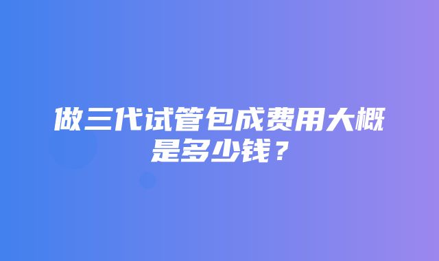 做三代试管包成费用大概是多少钱？