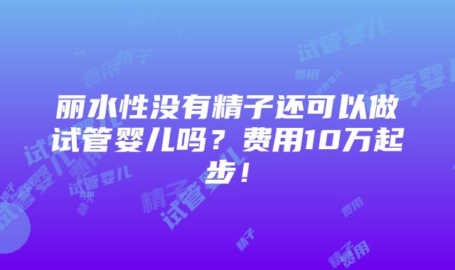 丽水性没有精子还可以做试管婴儿吗？费用10万起步！