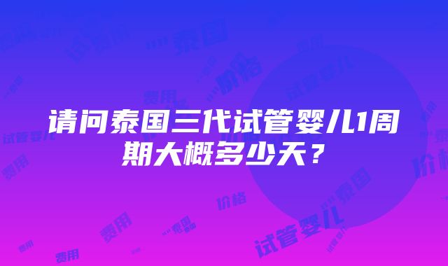 请问泰国三代试管婴儿1周期大概多少天？