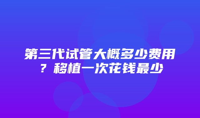 第三代试管大概多少费用？移植一次花钱最少