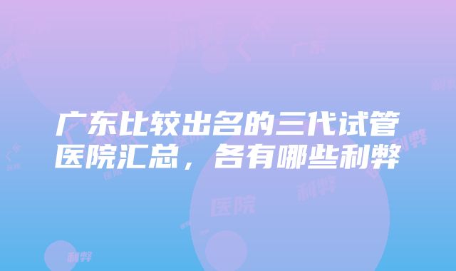 广东比较出名的三代试管医院汇总，各有哪些利弊